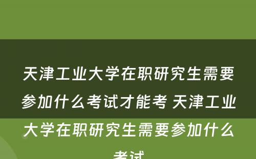 天津工业大学在职研究生需要参加什么考试才能考 天津工业大学在职研究生需要参加什么考试