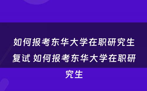 如何报考东华大学在职研究生复试 如何报考东华大学在职研究生