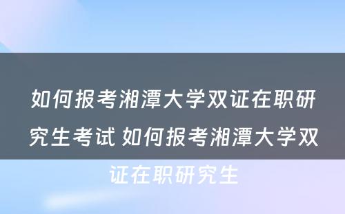 如何报考湘潭大学双证在职研究生考试 如何报考湘潭大学双证在职研究生