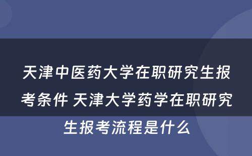 天津中医药大学在职研究生报考条件 天津大学药学在职研究生报考流程是什么