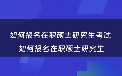 如何报名在职硕士研究生考试 如何报名在职硕士研究生