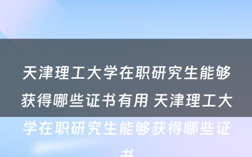 天津理工大学在职研究生能够获得哪些证书有用 天津理工大学在职研究生能够获得哪些证书