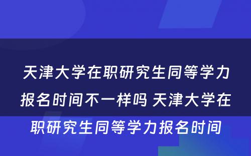 天津大学在职研究生同等学力报名时间不一样吗 天津大学在职研究生同等学力报名时间