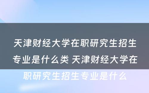 天津财经大学在职研究生招生专业是什么类 天津财经大学在职研究生招生专业是什么