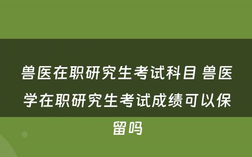 兽医在职研究生考试科目 兽医学在职研究生考试成绩可以保留吗