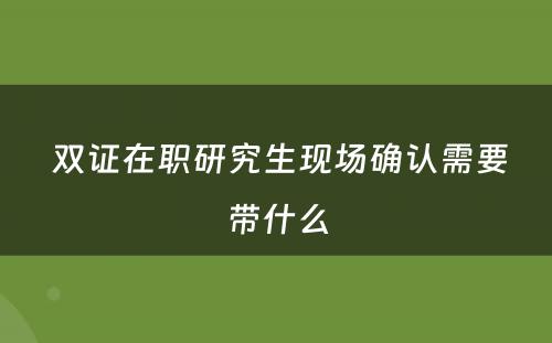  双证在职研究生现场确认需要带什么