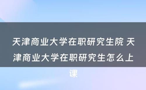 天津商业大学在职研究生院 天津商业大学在职研究生怎么上课