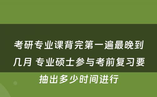 考研专业课背完第一遍最晚到几月 专业硕士参与考前复习要抽出多少时间进行