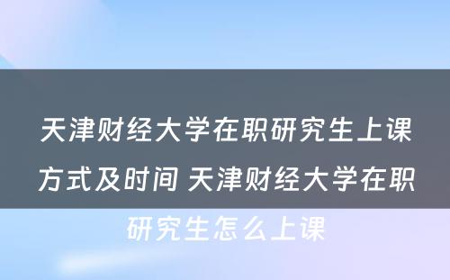 天津财经大学在职研究生上课方式及时间 天津财经大学在职研究生怎么上课