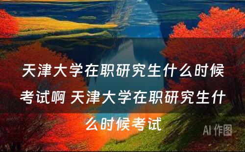 天津大学在职研究生什么时候考试啊 天津大学在职研究生什么时候考试