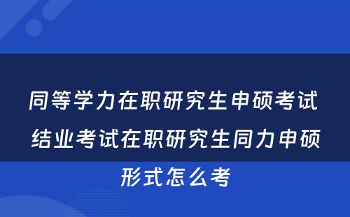 同等学力在职研究生申硕考试 结业考试在职研究生同力申硕形式怎么考