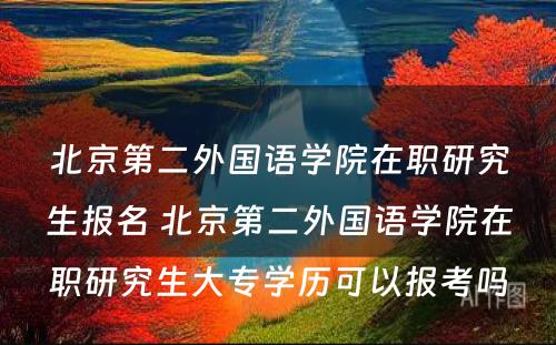 北京第二外国语学院在职研究生报名 北京第二外国语学院在职研究生大专学历可以报考吗