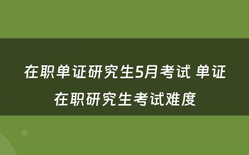 在职单证研究生5月考试 单证在职研究生考试难度