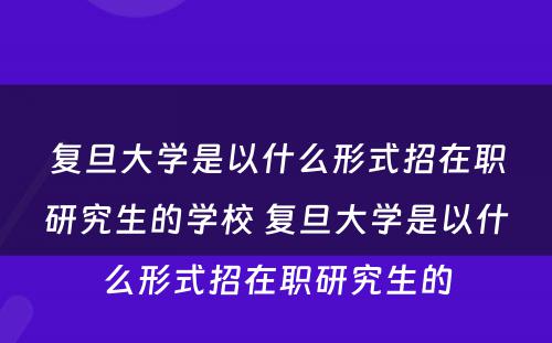 复旦大学是以什么形式招在职研究生的学校 复旦大学是以什么形式招在职研究生的