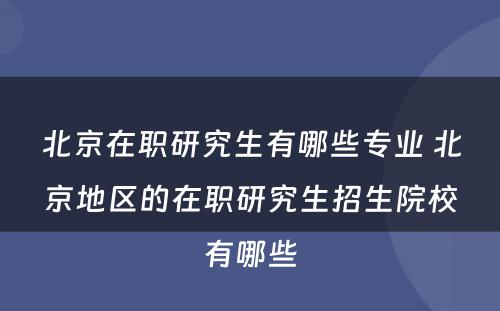 北京在职研究生有哪些专业 北京地区的在职研究生招生院校有哪些