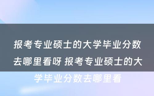 报考专业硕士的大学毕业分数去哪里看呀 报考专业硕士的大学毕业分数去哪里看