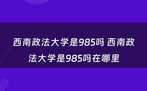 西南政法大学是985吗 西南政法大学是985吗在哪里