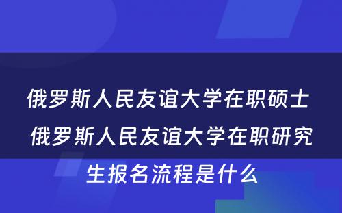 俄罗斯人民友谊大学在职硕士 俄罗斯人民友谊大学在职研究生报名流程是什么