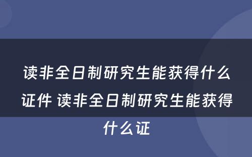 读非全日制研究生能获得什么证件 读非全日制研究生能获得什么证