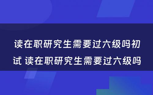 读在职研究生需要过六级吗初试 读在职研究生需要过六级吗