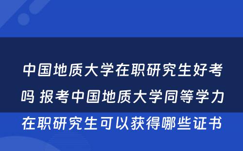 中国地质大学在职研究生好考吗 报考中国地质大学同等学力在职研究生可以获得哪些证书