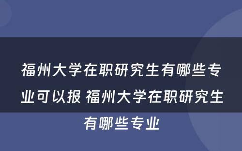 福州大学在职研究生有哪些专业可以报 福州大学在职研究生有哪些专业