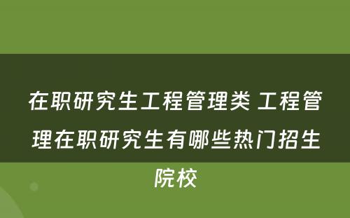 在职研究生工程管理类 工程管理在职研究生有哪些热门招生院校