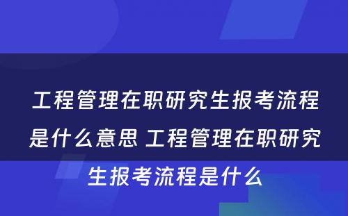 工程管理在职研究生报考流程是什么意思 工程管理在职研究生报考流程是什么