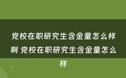 党校在职研究生含金量怎么样啊 党校在职研究生含金量怎么样