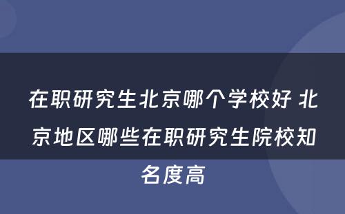 在职研究生北京哪个学校好 北京地区哪些在职研究生院校知名度高