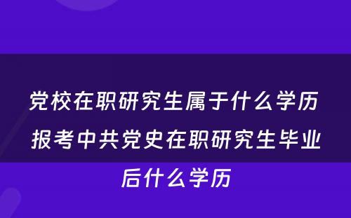 党校在职研究生属于什么学历 报考中共党史在职研究生毕业后什么学历