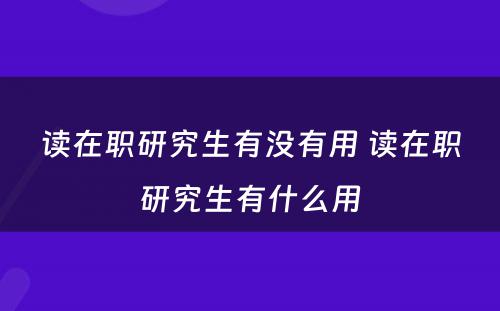 读在职研究生有没有用 读在职研究生有什么用