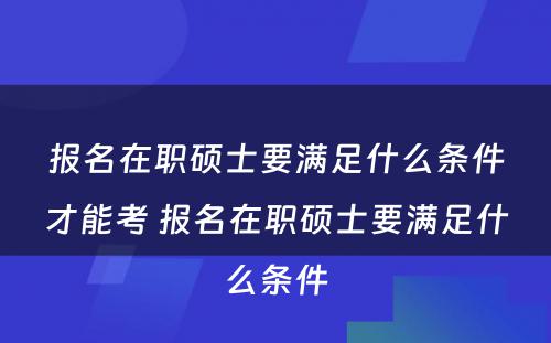 报名在职硕士要满足什么条件才能考 报名在职硕士要满足什么条件