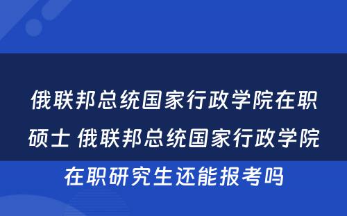 俄联邦总统国家行政学院在职硕士 俄联邦总统国家行政学院在职研究生还能报考吗