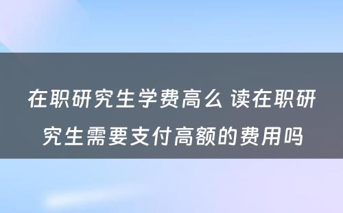 在职研究生学费高么 读在职研究生需要支付高额的费用吗