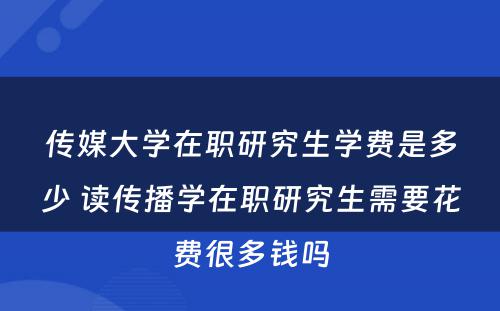 传媒大学在职研究生学费是多少 读传播学在职研究生需要花费很多钱吗