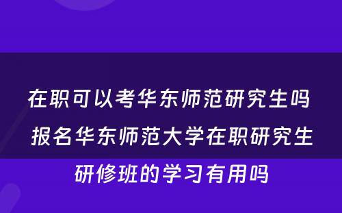 在职可以考华东师范研究生吗 报名华东师范大学在职研究生研修班的学习有用吗