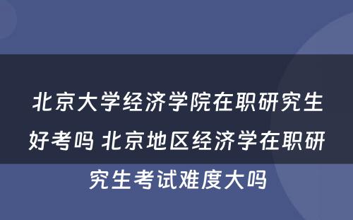 北京大学经济学院在职研究生好考吗 北京地区经济学在职研究生考试难度大吗