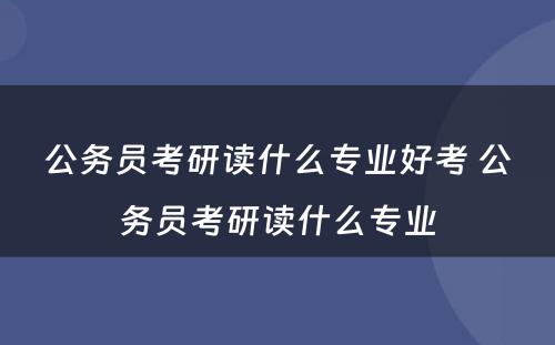 公务员考研读什么专业好考 公务员考研读什么专业