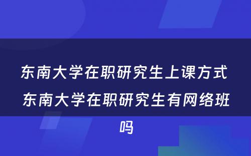 东南大学在职研究生上课方式 东南大学在职研究生有网络班吗