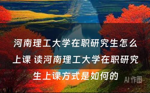 河南理工大学在职研究生怎么上课 读河南理工大学在职研究生上课方式是如何的