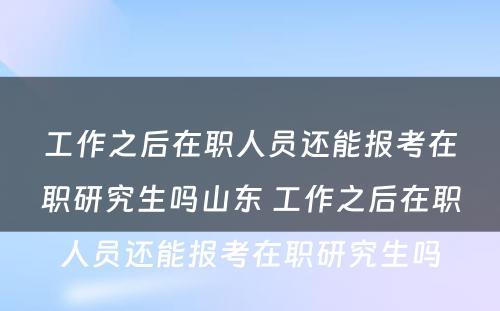 工作之后在职人员还能报考在职研究生吗山东 工作之后在职人员还能报考在职研究生吗