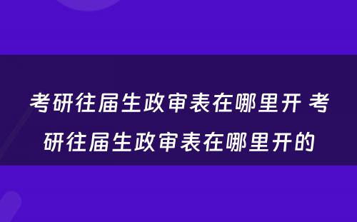 考研往届生政审表在哪里开 考研往届生政审表在哪里开的