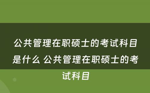 公共管理在职硕士的考试科目是什么 公共管理在职硕士的考试科目