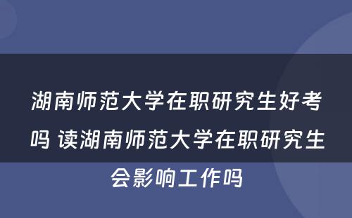 湖南师范大学在职研究生好考吗 读湖南师范大学在职研究生会影响工作吗