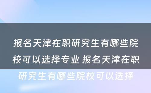 报名天津在职研究生有哪些院校可以选择专业 报名天津在职研究生有哪些院校可以选择