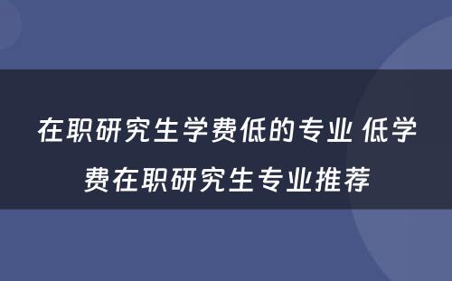 在职研究生学费低的专业 低学费在职研究生专业推荐