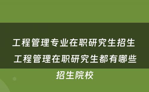 工程管理专业在职研究生招生 工程管理在职研究生都有哪些招生院校