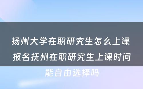 扬州大学在职研究生怎么上课 报名抚州在职研究生上课时间能自由选择吗