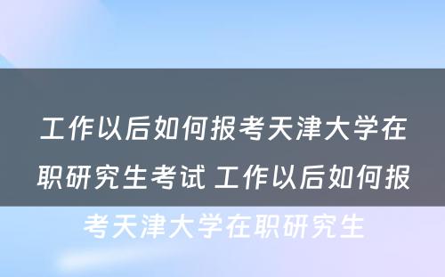 工作以后如何报考天津大学在职研究生考试 工作以后如何报考天津大学在职研究生